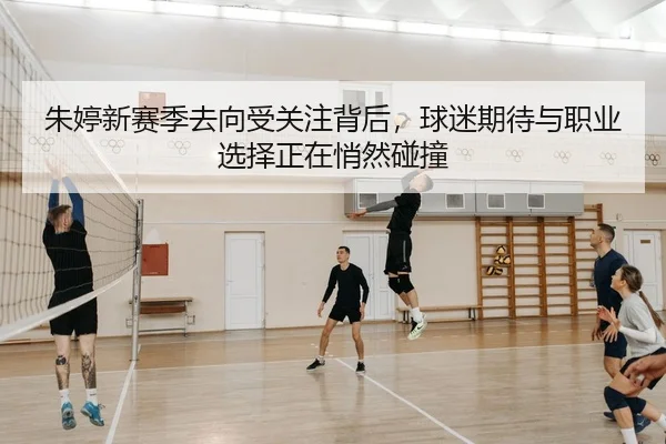朱婷新赛季去向受关注背后，球迷期待与职业选择正在悄然碰撞